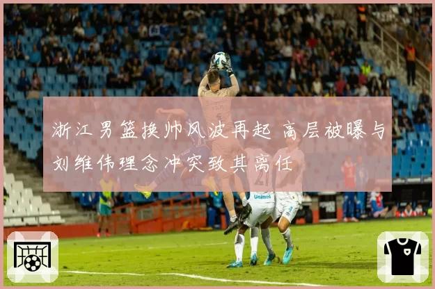 浙江男篮换帅风波再起 高层被曝与刘维伟理念冲突致其离任