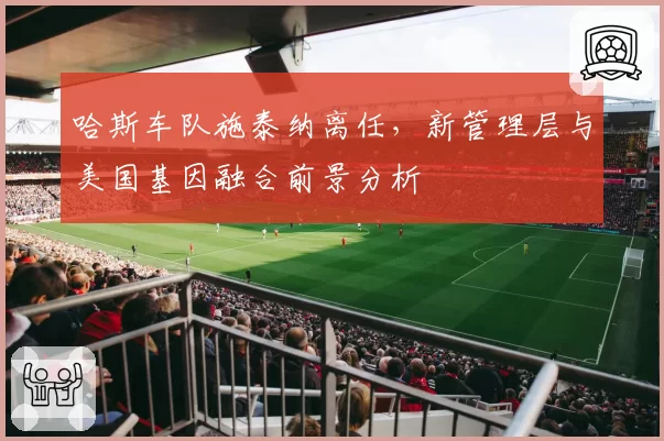 哈斯车队施泰纳离任,新管理层与美国基因融合前景分析