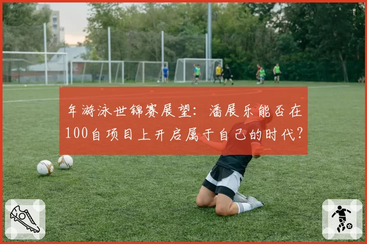 年游泳世锦赛展望：潘展乐能否在100自项目上开启属于自己的时代？