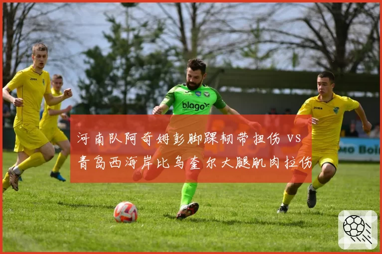 河南队阿奇姆彭脚踝韧带扭伤 vs 青岛西海岸比乌奎尔大腿肌肉拉伤,非洲外援伤病恢复进展各不相同