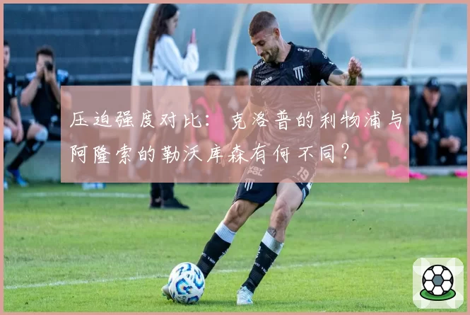 压迫强度对比：克洛普的利物浦与阿隆索的勒沃库森有何不同？
