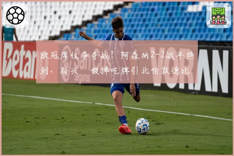 欧冠席位争夺战！阿森纳2-2战平热刺，孙兴慜假摔吃牌引北伦敦德比口水战