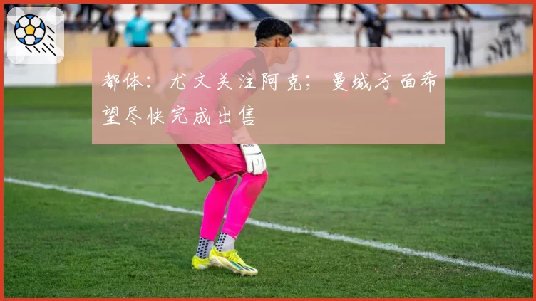 都体：尤文关注阿克；曼城方面希望尽快完成出售