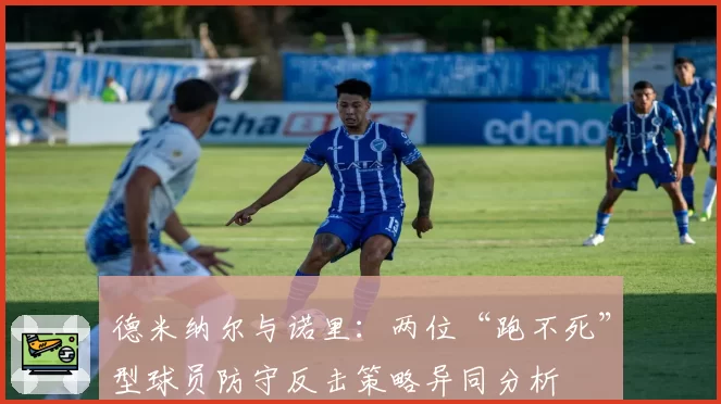 德米纳尔与诺里：两位“跑不死”型球员防守反击策略异同分析