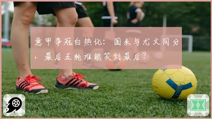 意甲争冠白热化:国米与尤文同分,最后五轮谁能笑到最后?