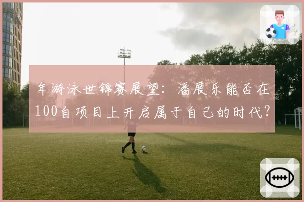 年游泳世锦赛展望：潘展乐能否在100自项目上开启属于自己的时代？