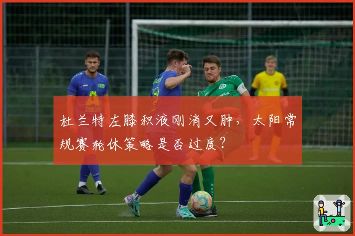杜兰特左膝积液刚消又肿,太阳常规赛轮休策略是否过度?