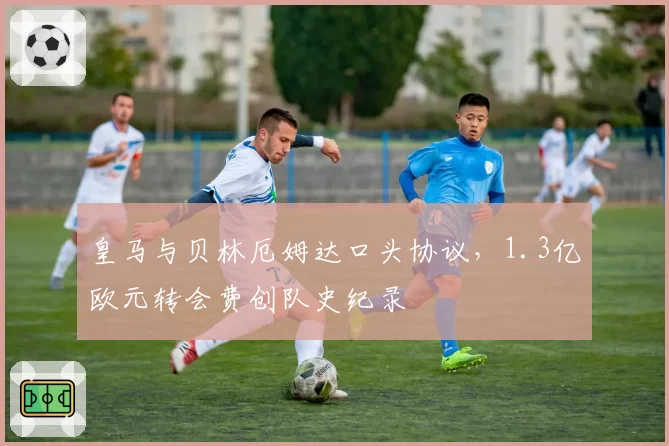 皇马与贝林厄姆达口头协议，1.3亿欧元转会费创队史纪录