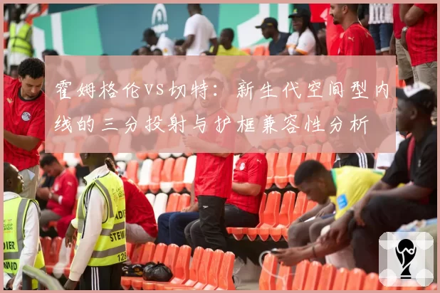 霍姆格伦vs切特:新生代空间型内线的三分投射与护框兼容性分析