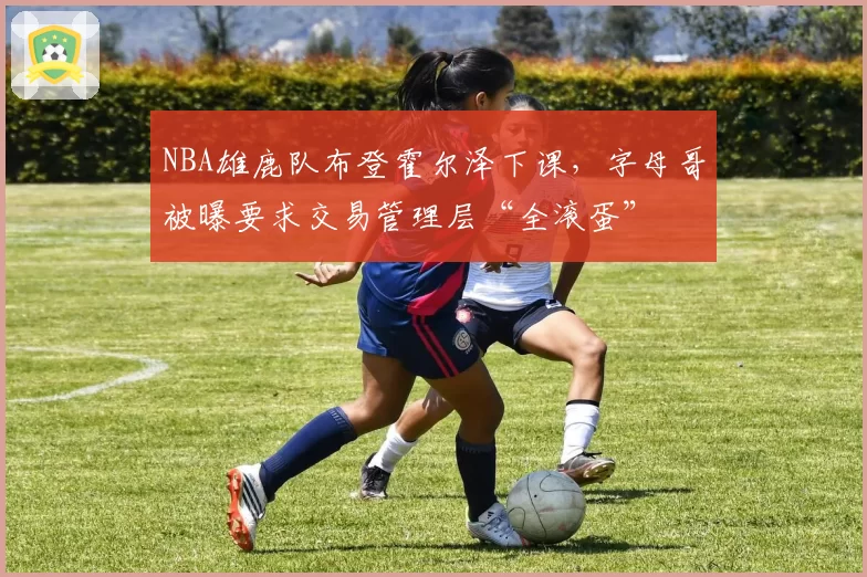 NBA雄鹿队布登霍尔泽下课,字母哥被曝要求交易管理层“全滚蛋”