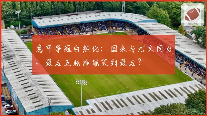 意甲争冠白热化:国米与尤文同分,最后五轮谁能笑到最后?