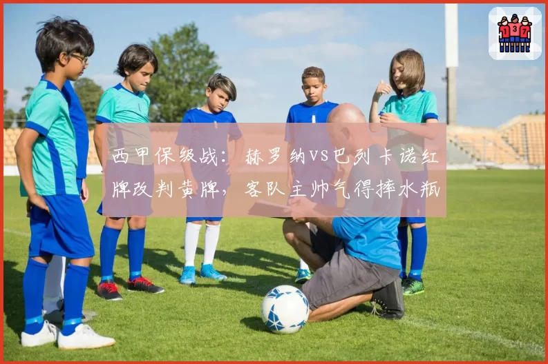 西甲保级战：赫罗纳vs巴列卡诺红牌改判黄牌，客队主帅气得摔水瓶