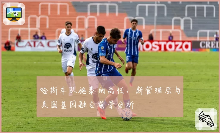 哈斯车队施泰纳离任,新管理层与美国基因融合前景分析