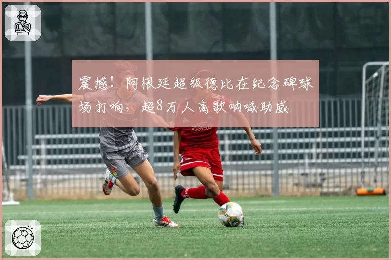 震撼！阿根廷超级德比在纪念碑球场打响，超8万人高歌呐喊助威