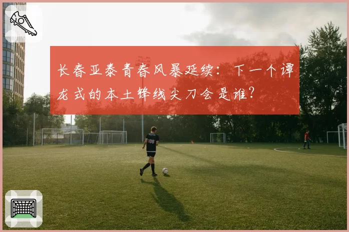 长春亚泰青春风暴延续：下一个谭龙式的本土锋线尖刀会是谁？