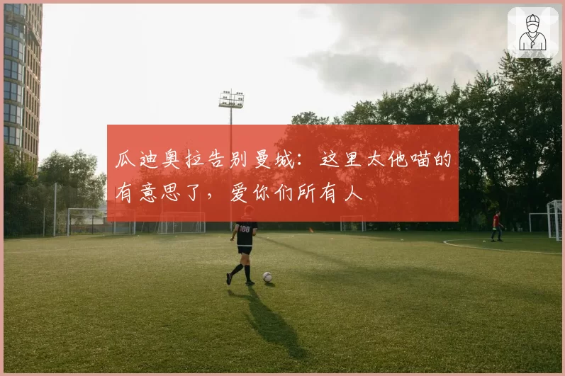 瓜迪奥拉告别曼城:这里太他喵的有意思了,爱你们所有人