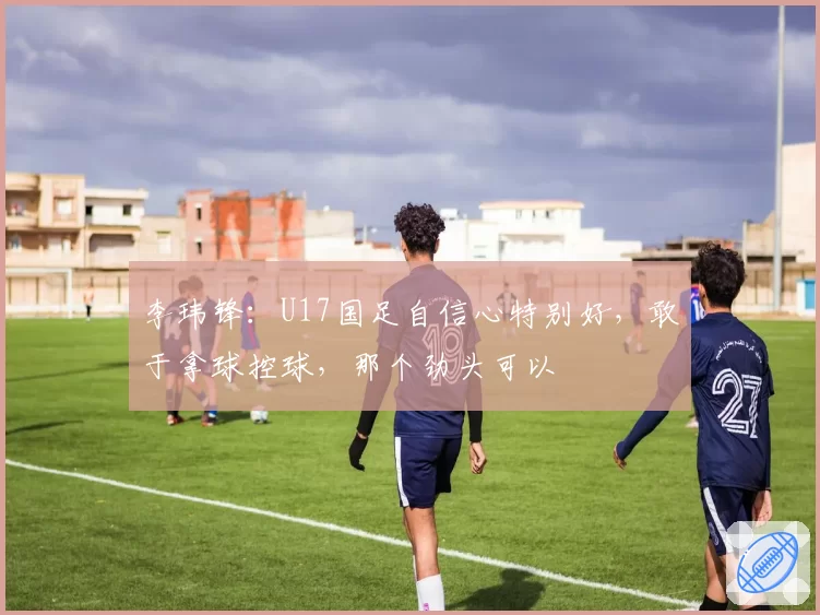 李玮锋:U17国足自信心特别好,敢于拿球控球,那个劲头可以