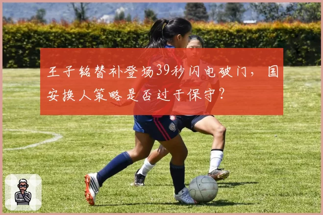 王子铭替补登场39秒闪电破门,国安换人策略是否过于保守?
