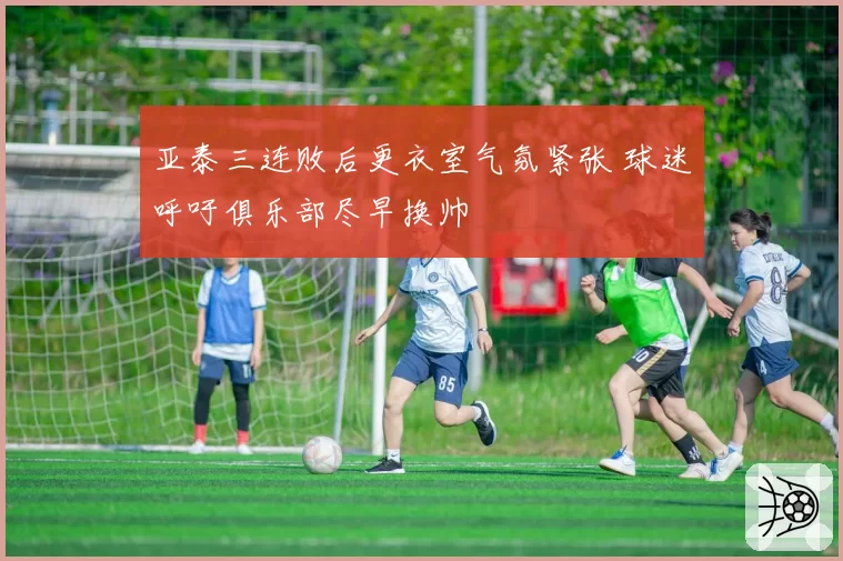 亚泰三连败后更衣室气氛紧张 球迷呼吁俱乐部尽早换帅