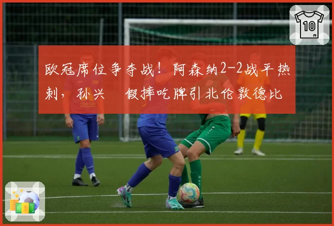 欧冠席位争夺战!阿森纳2-2战平热刺,孙兴慜假摔吃牌引北伦敦德比口水战