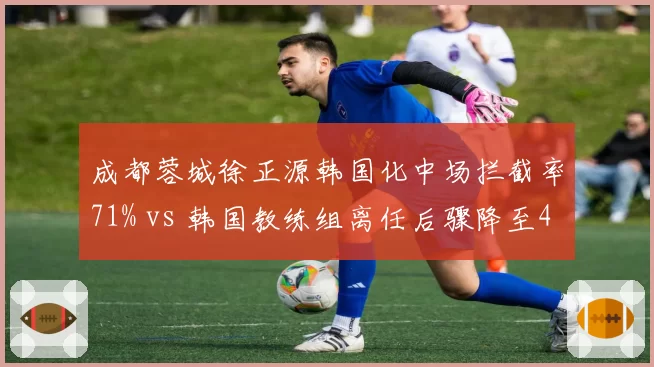 成都蓉城徐正源韩国化中场拦截率71% vs 韩国教练组离任后骤降至49%,换血后遗症显现