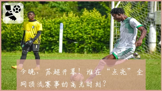 今晚，苏超开幕！谁在“点亮”全网顶流赛事的高光时刻？