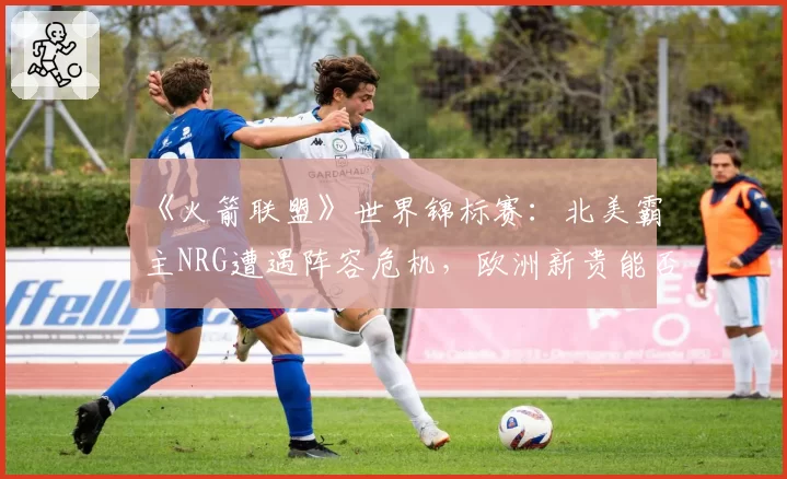 《火箭联盟》世界锦标赛:北美霸主NRG遭遇阵容危机,欧洲新贵能否趁势崛起?