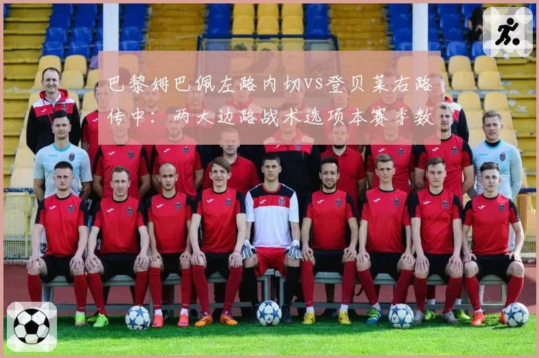 巴黎姆巴佩左路内切vs登贝莱右路传中:两大边路战术选项本赛季数据拆解