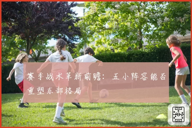 赛季战术革新前瞻:五小阵容能否重塑东部格局