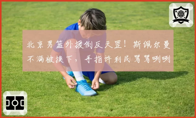 北京男篮外援倒反天罡！斯佩尔曼不满被换下，手指许利民骂骂咧咧