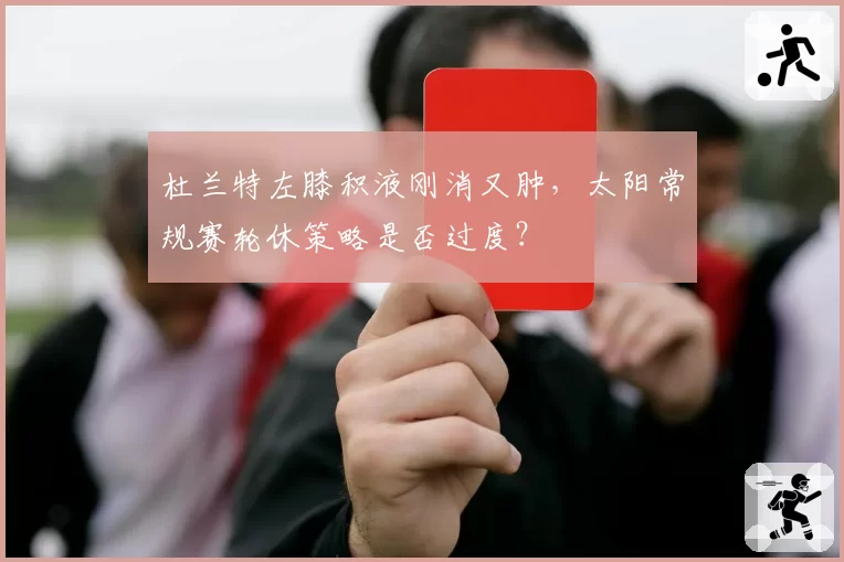 杜兰特左膝积液刚消又肿,太阳常规赛轮休策略是否过度?