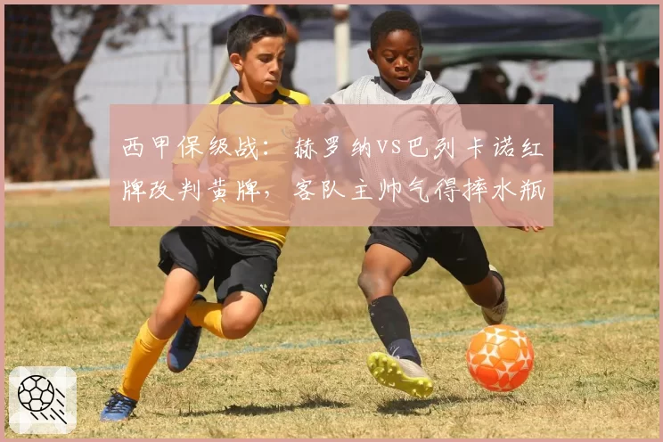 西甲保级战：赫罗纳vs巴列卡诺红牌改判黄牌，客队主帅气得摔水瓶