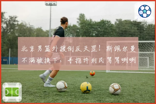 北京男篮外援倒反天罡！斯佩尔曼不满被换下，手指许利民骂骂咧咧