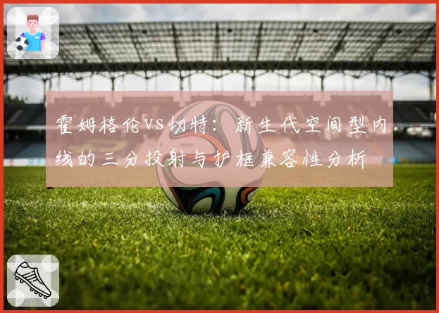 霍姆格伦vs切特:新生代空间型内线的三分投射与护框兼容性分析