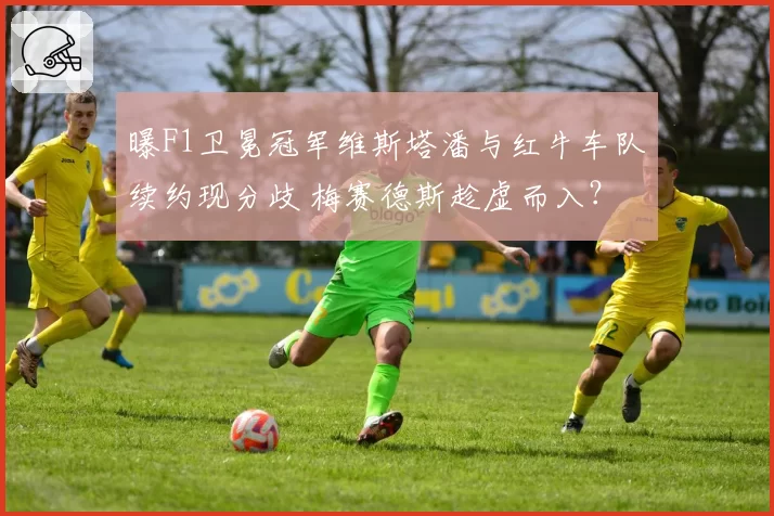 曝F1卫冕冠军维斯塔潘与红牛车队续约现分歧 梅赛德斯趁虚而入?