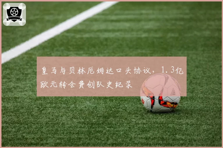 皇马与贝林厄姆达口头协议，1.3亿欧元转会费创队史纪录