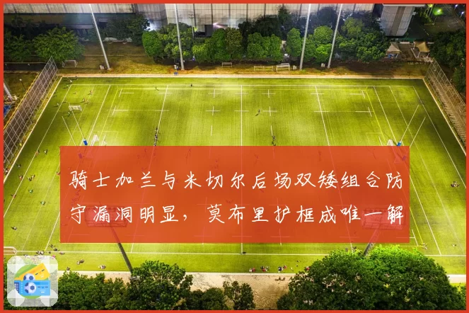 骑士加兰与米切尔后场双矮组合防守漏洞明显,莫布里护框成唯一解