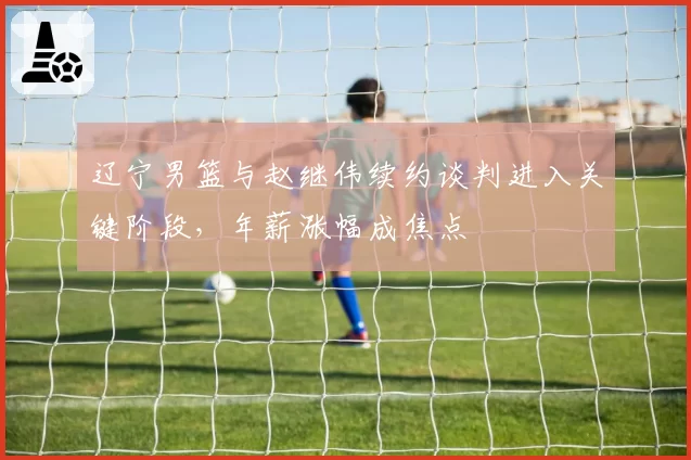 辽宁男篮与赵继伟续约谈判进入关键阶段,年薪涨幅成焦点