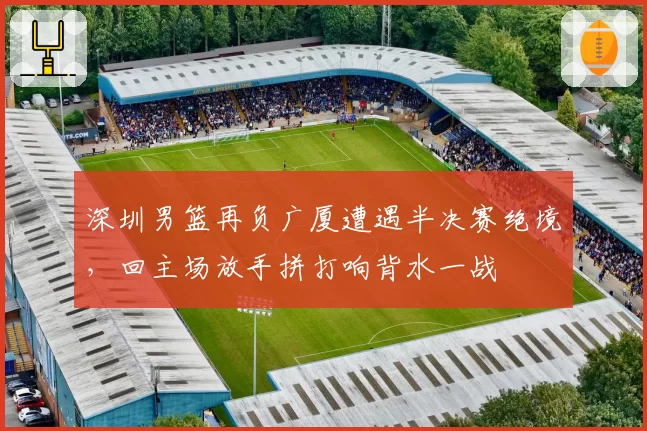 深圳男篮再负广厦遭遇半决赛绝境，回主场放手拼打响背水一战