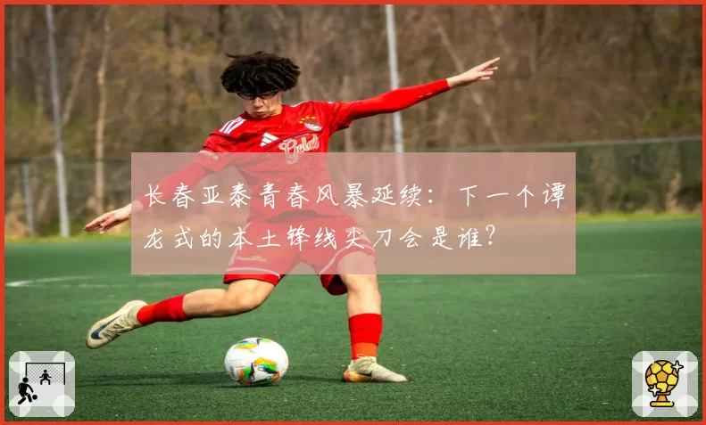 长春亚泰青春风暴延续：下一个谭龙式的本土锋线尖刀会是谁？