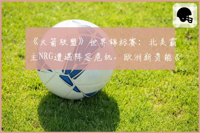 《火箭联盟》世界锦标赛:北美霸主NRG遭遇阵容危机,欧洲新贵能否趁势崛起?