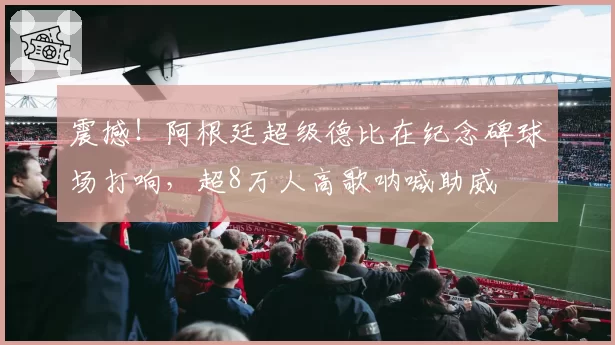 震撼！阿根廷超级德比在纪念碑球场打响，超8万人高歌呐喊助威