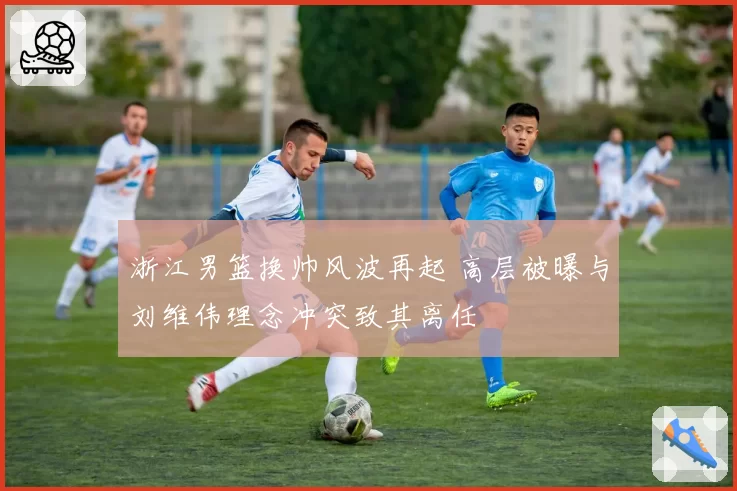 浙江男篮换帅风波再起 高层被曝与刘维伟理念冲突致其离任