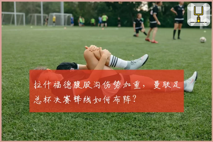 拉什福德腹股沟伤势加重,曼联足总杯决赛锋线如何布阵?