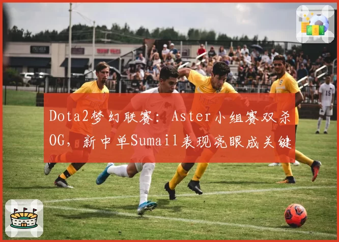 Dota2梦幻联赛：Aster小组赛双杀OG，新中单Sumail表现亮眼成关键
