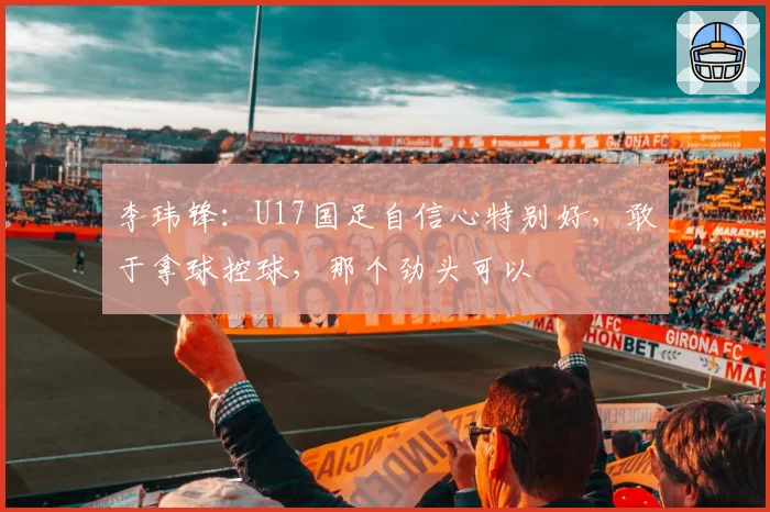 李玮锋:U17国足自信心特别好,敢于拿球控球,那个劲头可以