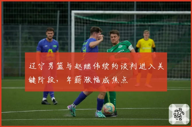 辽宁男篮与赵继伟续约谈判进入关键阶段,年薪涨幅成焦点