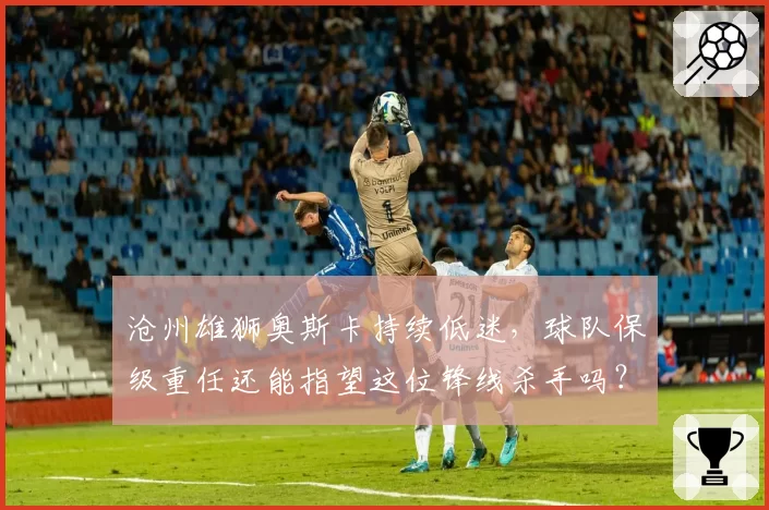 沧州雄狮奥斯卡持续低迷,球队保级重任还能指望这位锋线杀手吗?